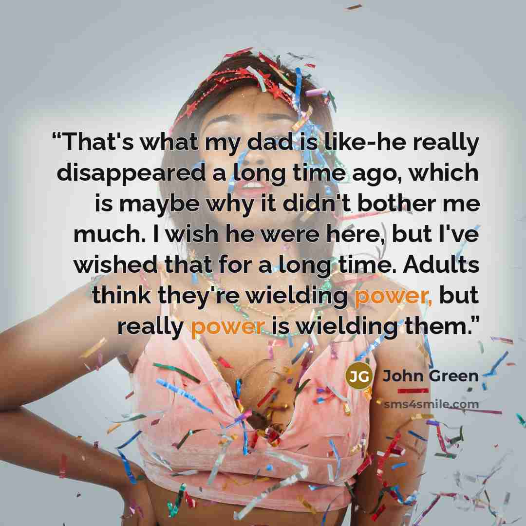 “That's what my dad is like-he really disappeared a long time ago, which is maybe why it didn't bother me much. I wish he were here, but I've wished that for a long time. Adults think they're wielding power, but really power is wielding them.” quote by John Green