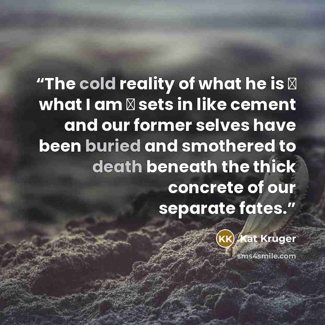 “The cold reality of what he is ― what I am ― sets in like cement and our former selves have been buried and smothered to death beneath the thick concrete of our separate fates.” quote by Kat Kruger