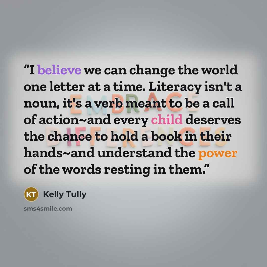 “I believe we can change the world one letter at a time. Literacy isn't a noun, it's a verb meant to be a call of action~and every child deserves the chance to hold a book in their hands~and understand the power of the words resting in them.” quote by Kelly Tully