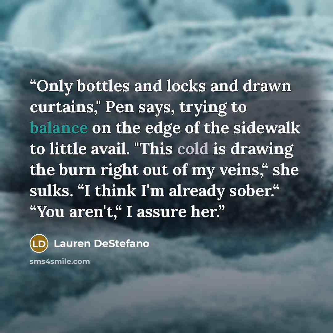 “Only bottles and locks and drawn curtains," Pen says, trying to balance on the edge of the sidewalk to little avail. "This cold is drawing the burn right out of my veins,“ she sulks. “I think I'm already sober.“ “You aren't,“ I assure her.” quote by Lauren DeStefano