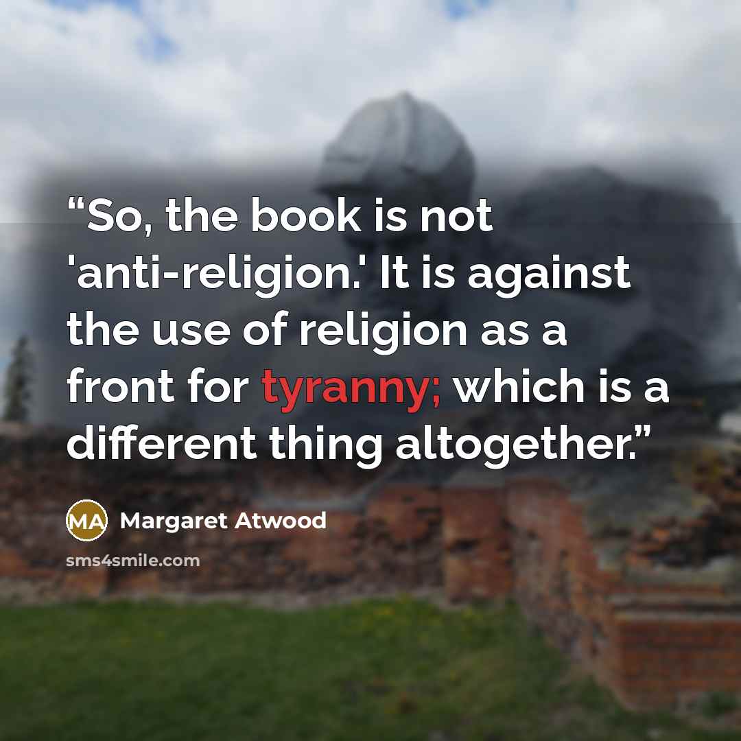 “So, the book is not 'anti-religion.' It is against the use of religion as a front for tyranny; which is a different thing altogether.” quote by Margaret Atwood