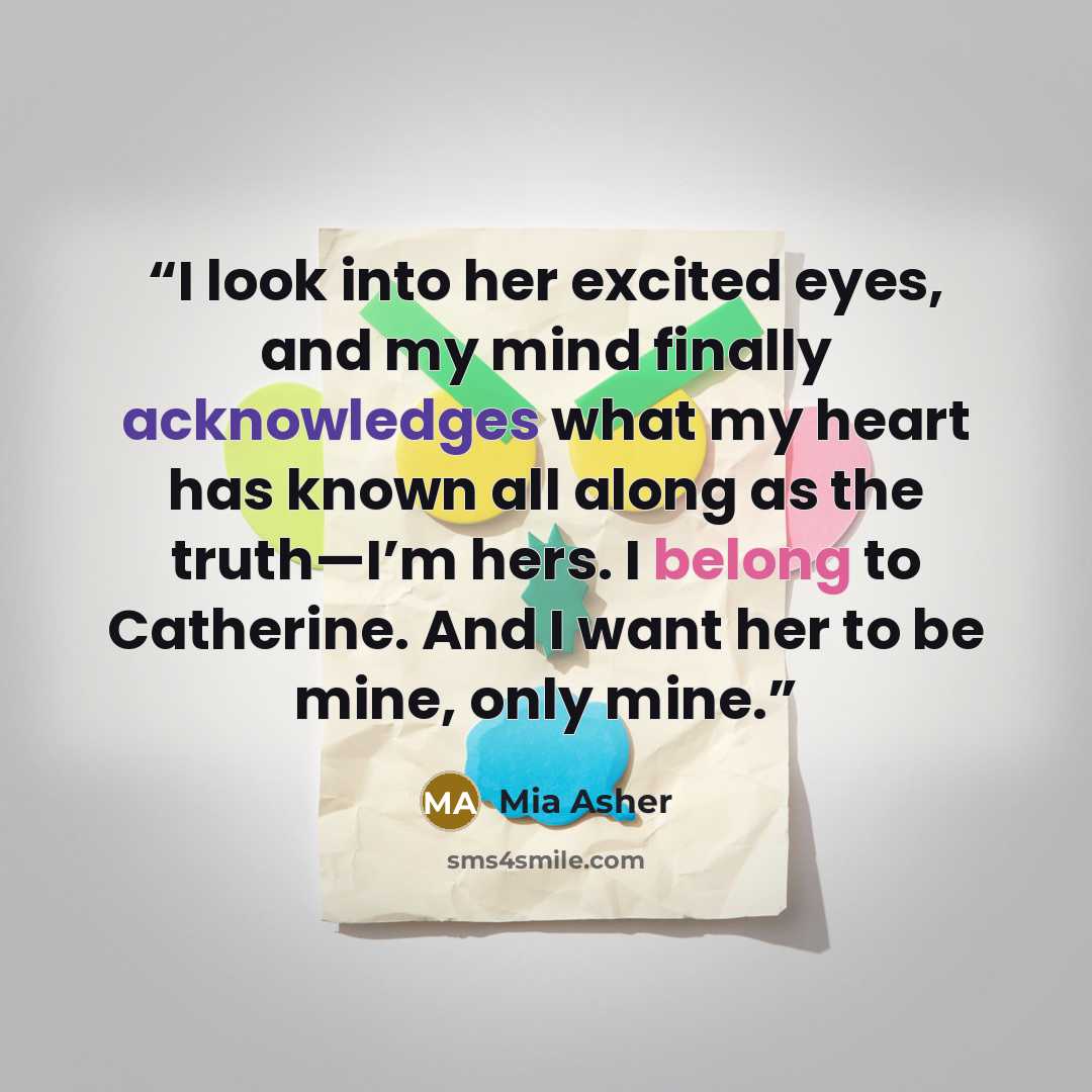 “I look into her excited eyes, and my mind finally acknowledges what my heart has known all along as the truth—I’m hers. I belong to Catherine. And I want her to be mine, only mine.” quote by Mia Asher