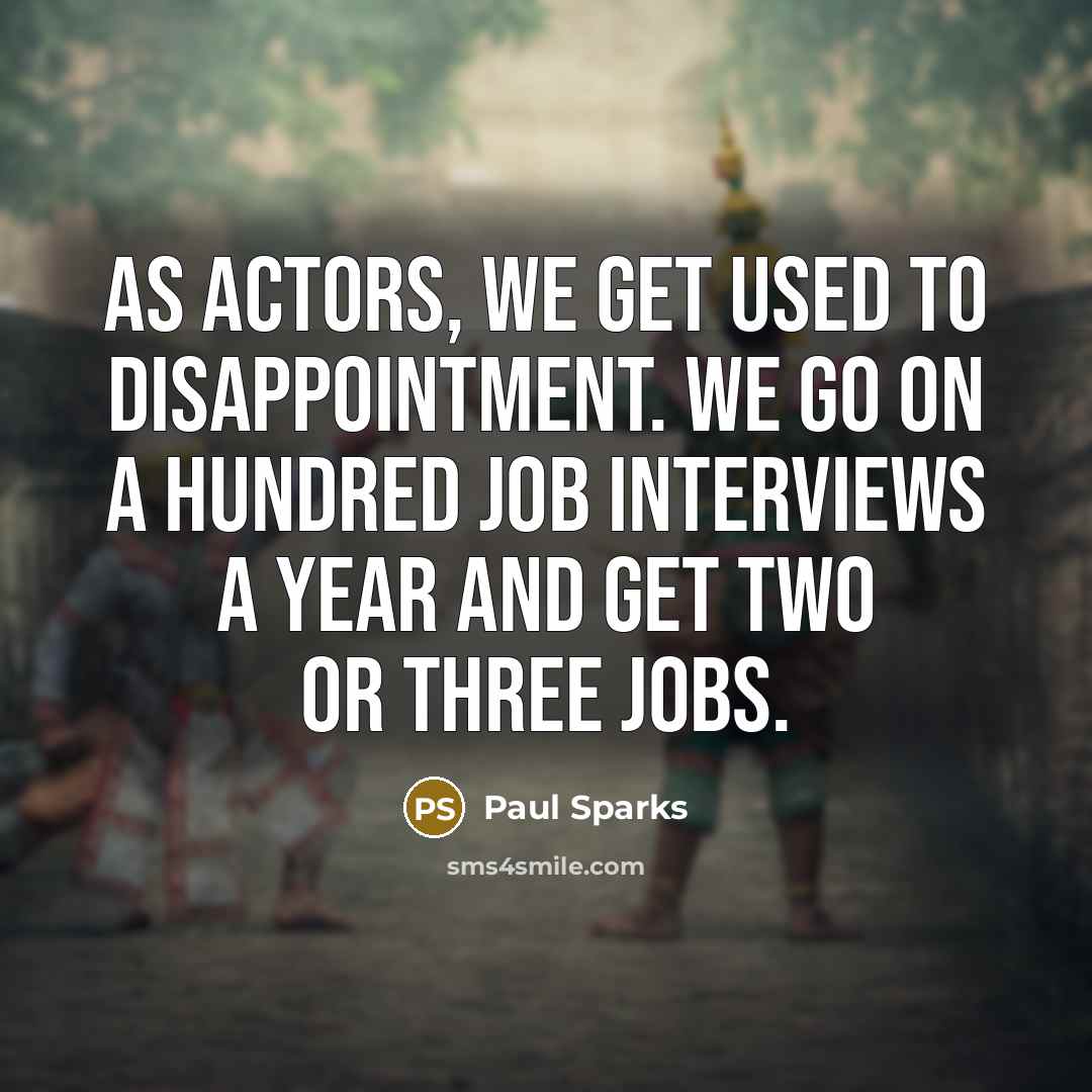 “As actors, we get used to disappointment. We go on a hundred job interviews a year and get two or three jobs.” quote by Paul Sparks