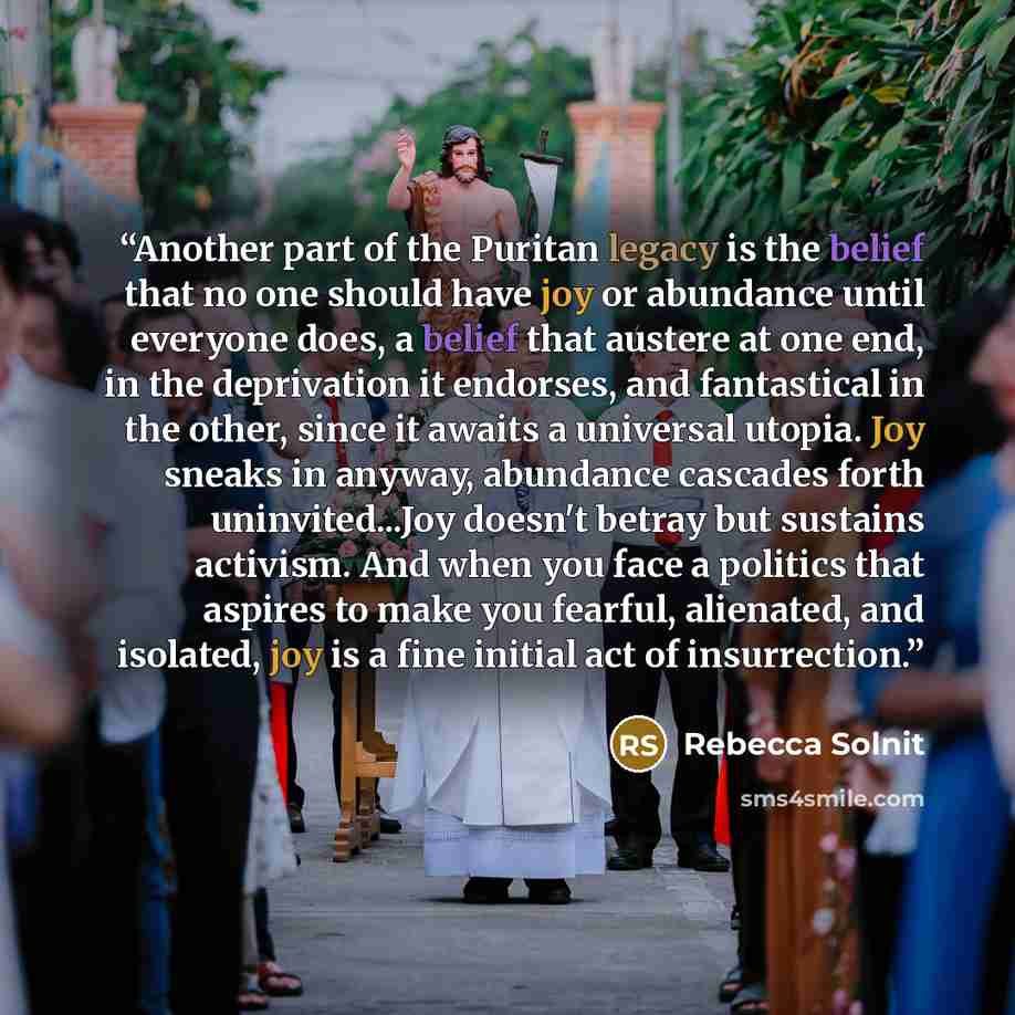 “Another part of the Puritan legacy is the belief that no one should have joy or abundance until everyone does, a belief that austere at one end, in the deprivation it endorses, and fantastical in the other, since it awaits a universal utopia. Joy sneaks in anyway, abundance cascades forth…” quote by Rebecca Solnit