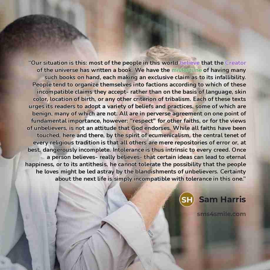 “Our situation is this: most of the people in this world believe that the Creator of the universe has written a book. We have the misfortune of having many such books on hand, each making an exclusive claim as to its infallibility. People tend to organize themselves into factions according to which…” quote by Sam Harris