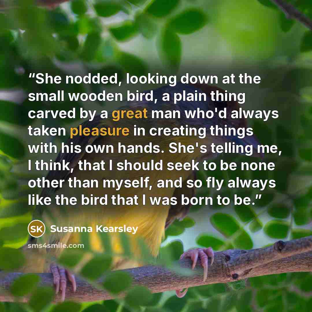 “She nodded, looking down at the small wooden bird, a plain thing carved by a great man who'd always taken pleasure in creating things with his own hands. She's telling me, I think, that I should seek to be none other than myself, and so fly always like the bird that I was born to be.” quote by Susanna Kearsley