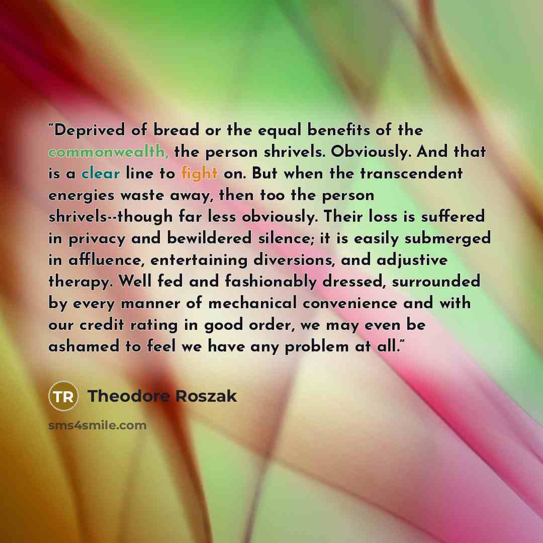 “Deprived of bread or the equal benefits of the commonwealth, the person shrivels. Obviously. And that is a clear line to fight on. But when the transcendent energies waste away, then too the person shrivels--though far less obviously. Their loss is suffered in privacy and bewildered silence; it is…” quote by Theodore Roszak