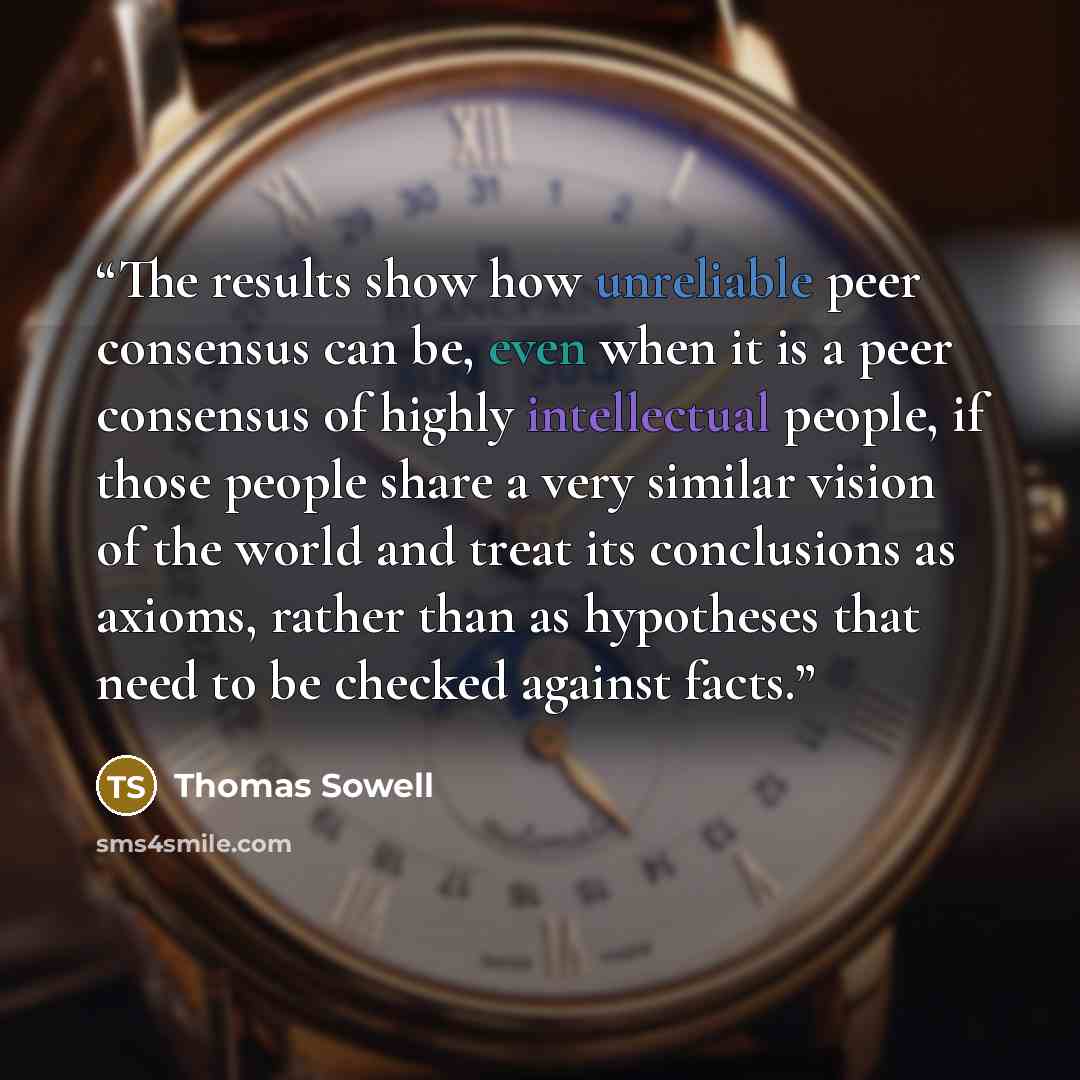 “The results show how unreliable peer consensus can be, even when it is a peer consensus of highly intellectual people, if those people share a very similar vision of the world and treat its conclusions as axioms, rather than as hypotheses that need to be checked against facts.” quote by Thomas Sowell
