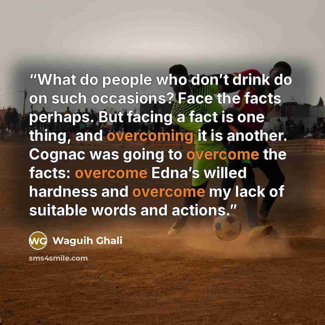 “What do people who don’t drink do on such occasions? Face the facts perhaps. But facing a fact is one thing, and overcoming it is another. Cognac was going to overcome the facts: overcome Edna’s willed hardness and overcome my lack of suitable words and actions.” quote by Waguih Ghali