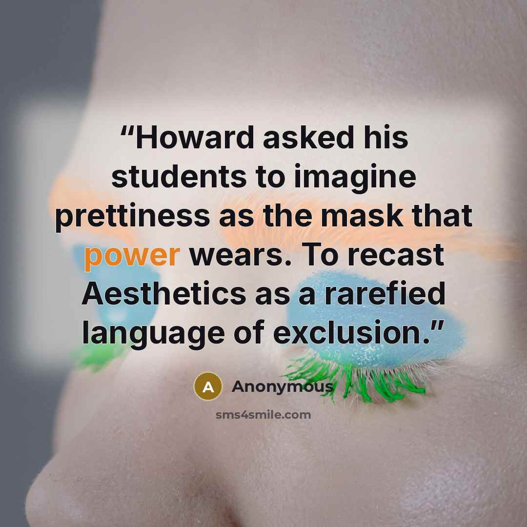 “Howard asked his students to imagine prettiness as the mask that power wears. To recast Aesthetics as a rarefied language of exclusion.” quote by Anonymous