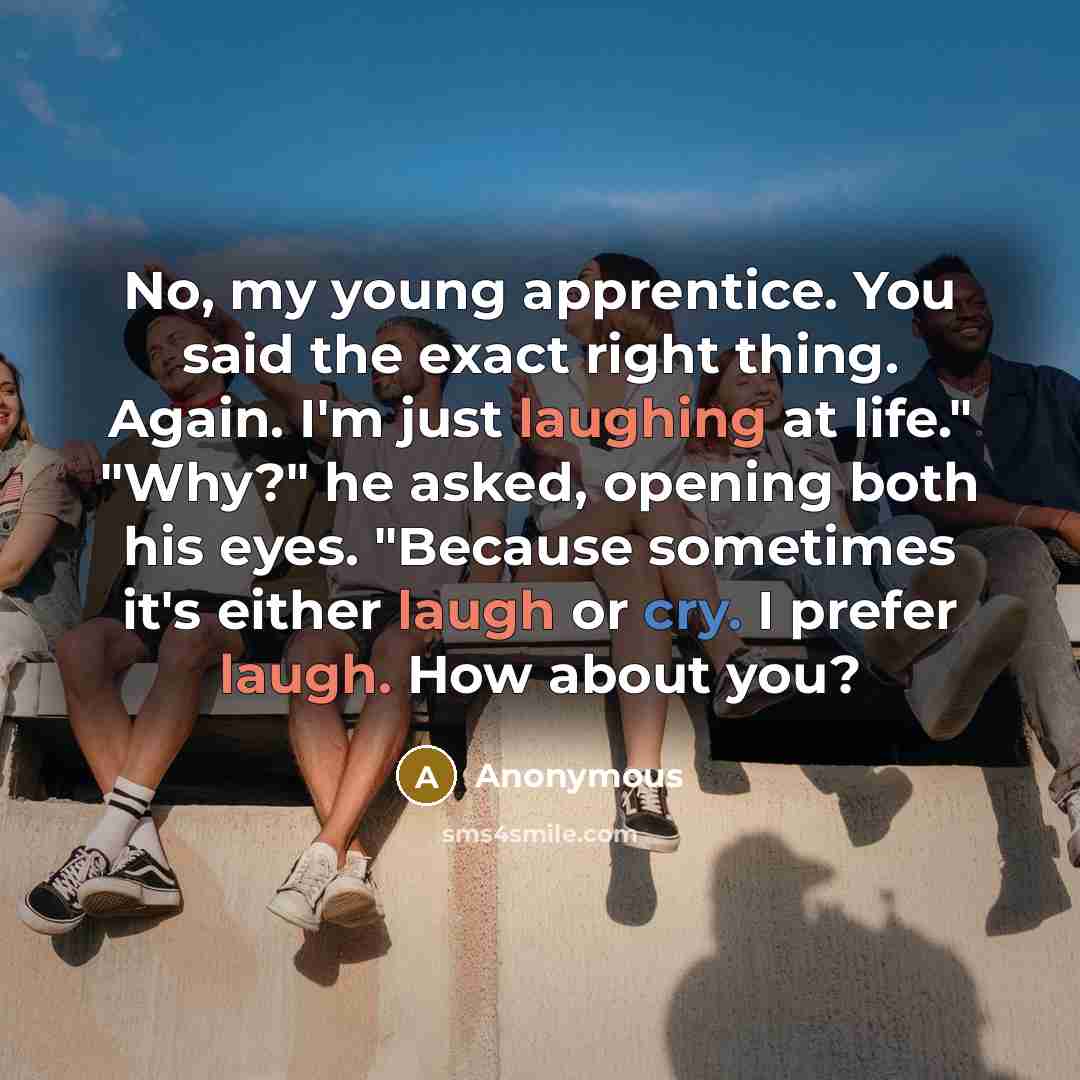 “No, my young apprentice. You said the exact right thing. Again. I'm just laughing at life." "Why?" he asked, opening both his eyes. "Because sometimes it's either laugh or cry. I prefer laugh. How about you?” quote by Anonymous