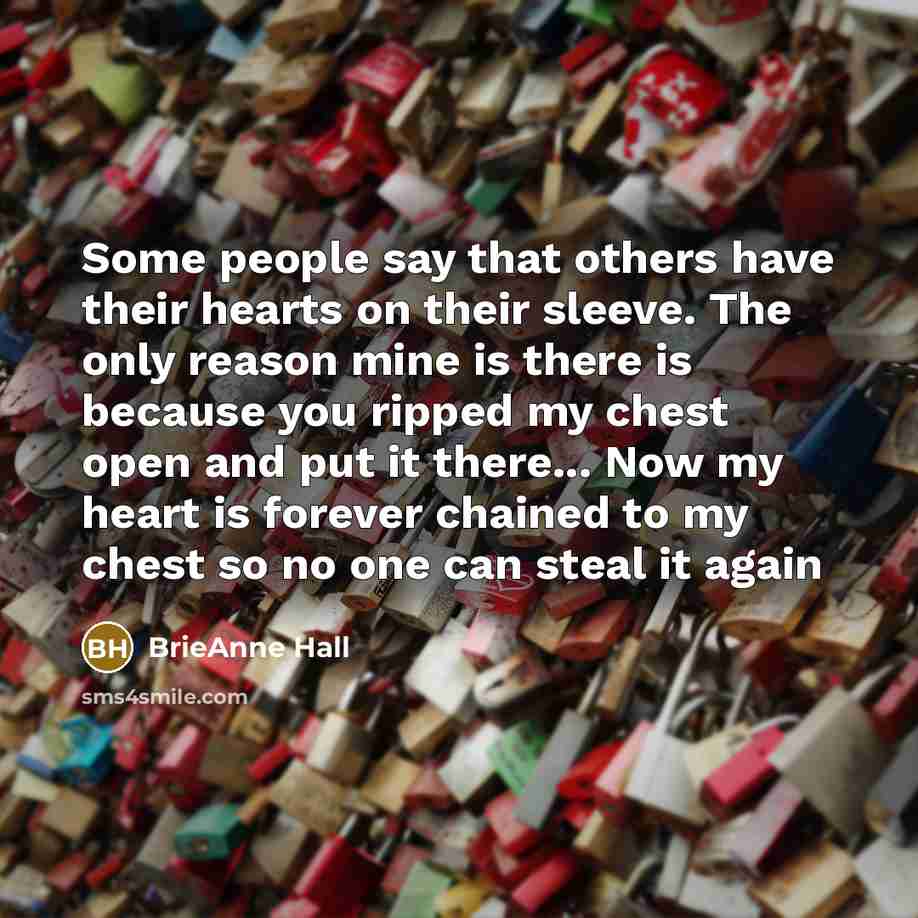 “Some people say that others have their hearts on their sleeve. The only reason mine is there is because you ripped my chest open and put it there... Now my heart is forever chained to my chest so no one can steal it again” quote by BrieAnne Hall