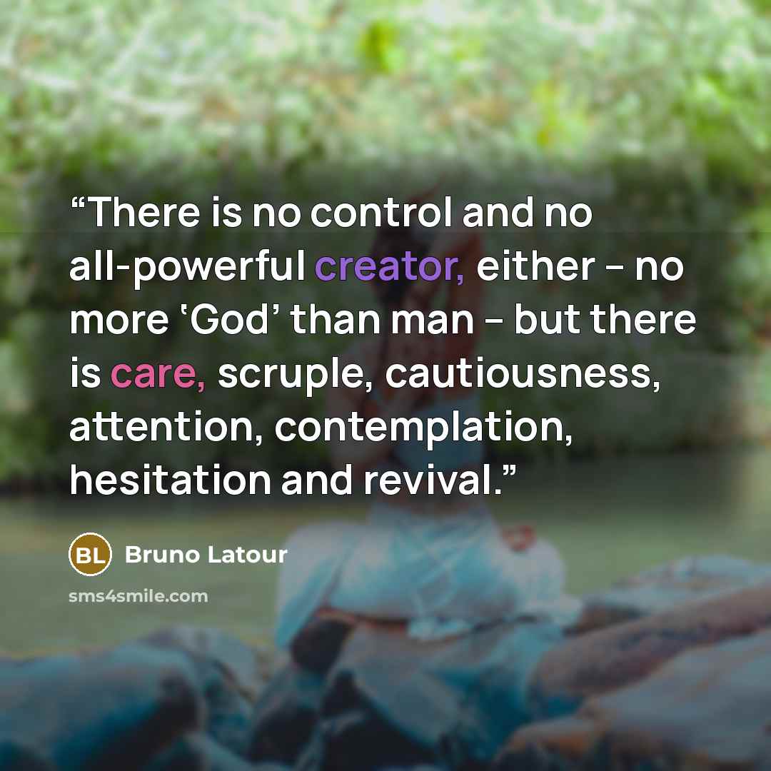 “There is no control and no all-powerful creator, either – no more ‘God’ than man – but there is care, scruple, cautiousness, attention, contemplation, hesitation and revival.” quote by Bruno Latour