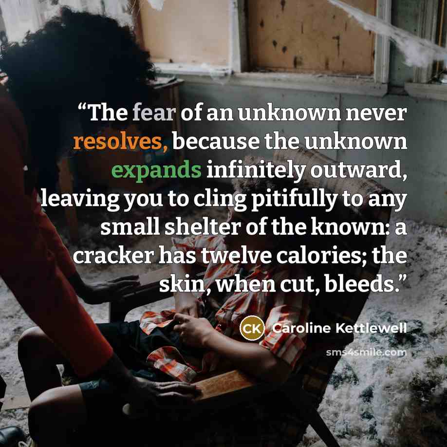 “The fear of an unknown never resolves, because the unknown expands infinitely outward, leaving you to cling pitifully to any small shelter of the known: a cracker has twelve calories; the skin, when cut, bleeds.” quote by Caroline Kettlewell
