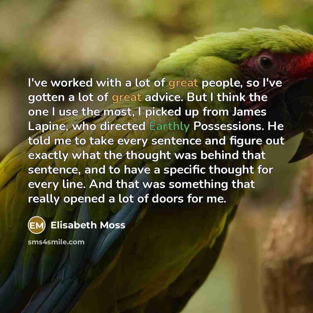 “I've worked with a lot of great people, so I've gotten a lot of great advice. But I think the one I use the most, I picked up from James Lapine, who directed Earthly Possessions. He told me to take every sentence and figure out exactly what the thought was behind that sentence, and to have a…” quote by Elisabeth Moss