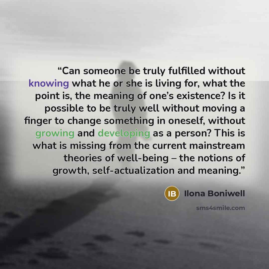 “Can someone be truly fulfilled without knowing what he or she is living for, what the point is, the meaning of one’s existence? Is it possible to be truly well without moving a finger to change something in oneself, without growing and developing as a person? This is what is missing from the…” quote by Ilona Boniwell