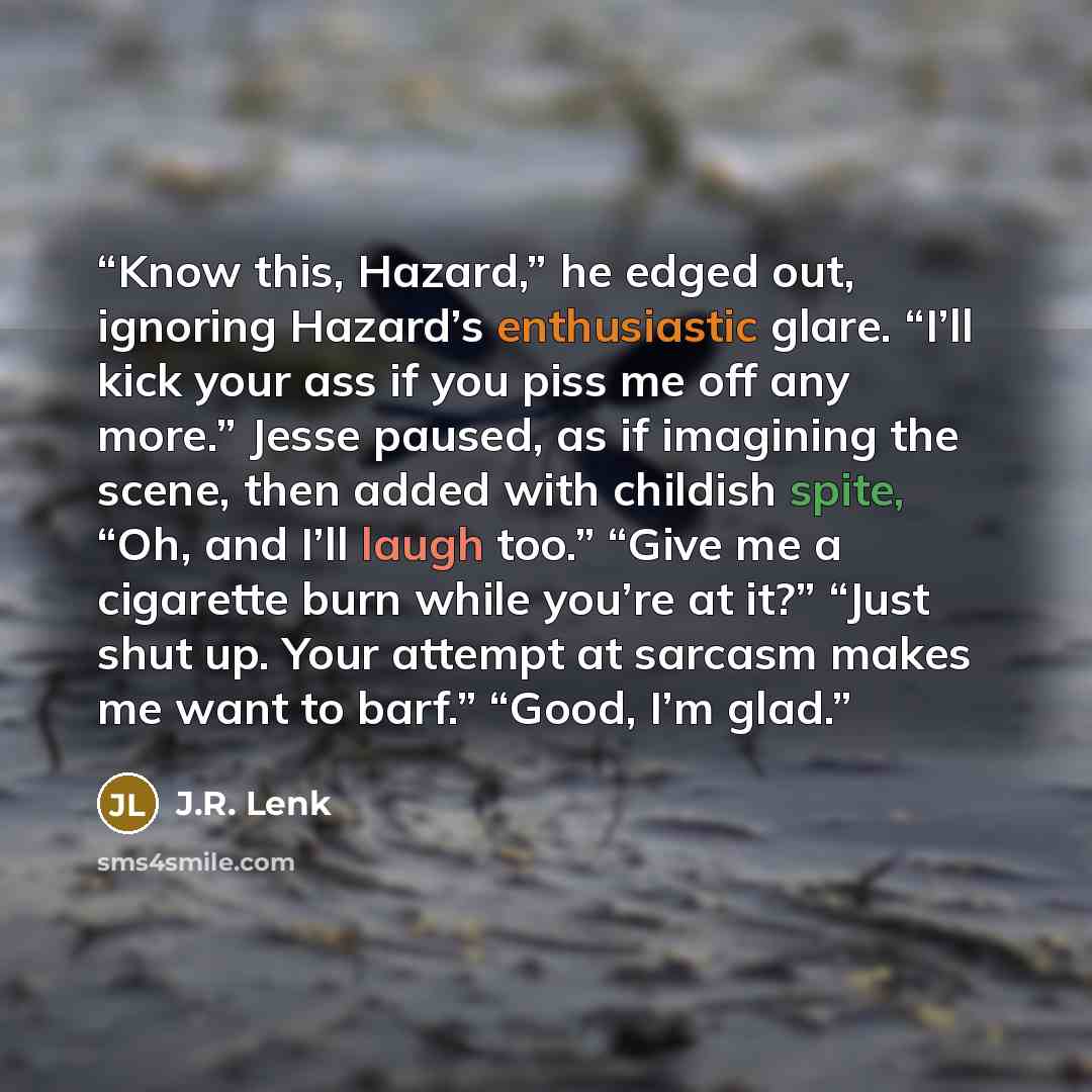 “Know this, Hazard,” he edged out, ignoring Hazard’s enthusiastic glare. “I’ll kick your ass if you piss me off any more.” Jesse paused, as if imagining the scene, then added with childish spite, “Oh, and I’ll laugh too.” “Give me a cigarette burn while you’re at it?” “Just shut up. Your attempt at…” quote by J.R. Lenk