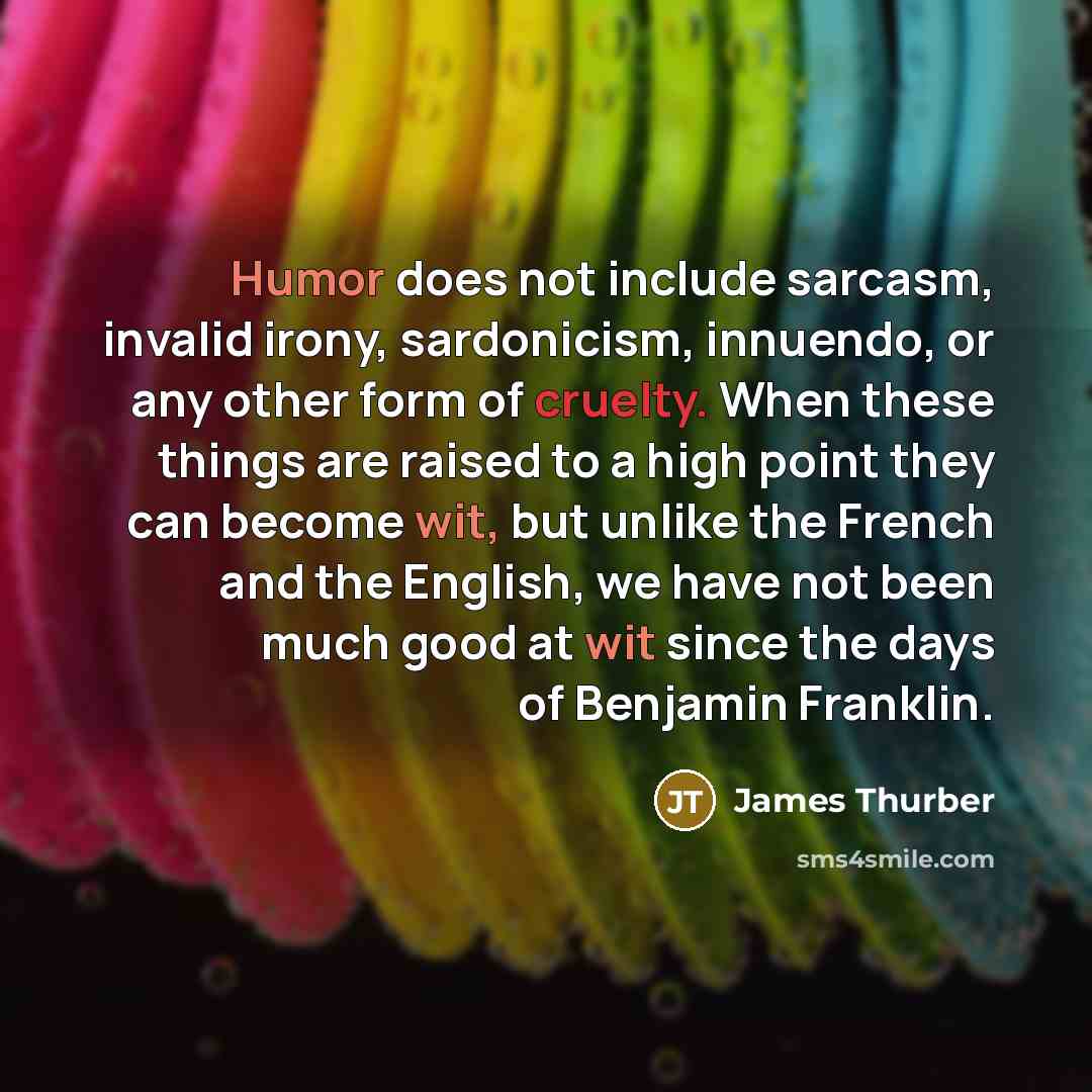 “Humor does not include sarcasm, invalid irony, sardonicism, innuendo, or any other form of cruelty. When these things are raised to a high point they can become wit, but unlike the French and the English, we have not been much good at wit since the days of Benjamin Franklin.” quote by James Thurber