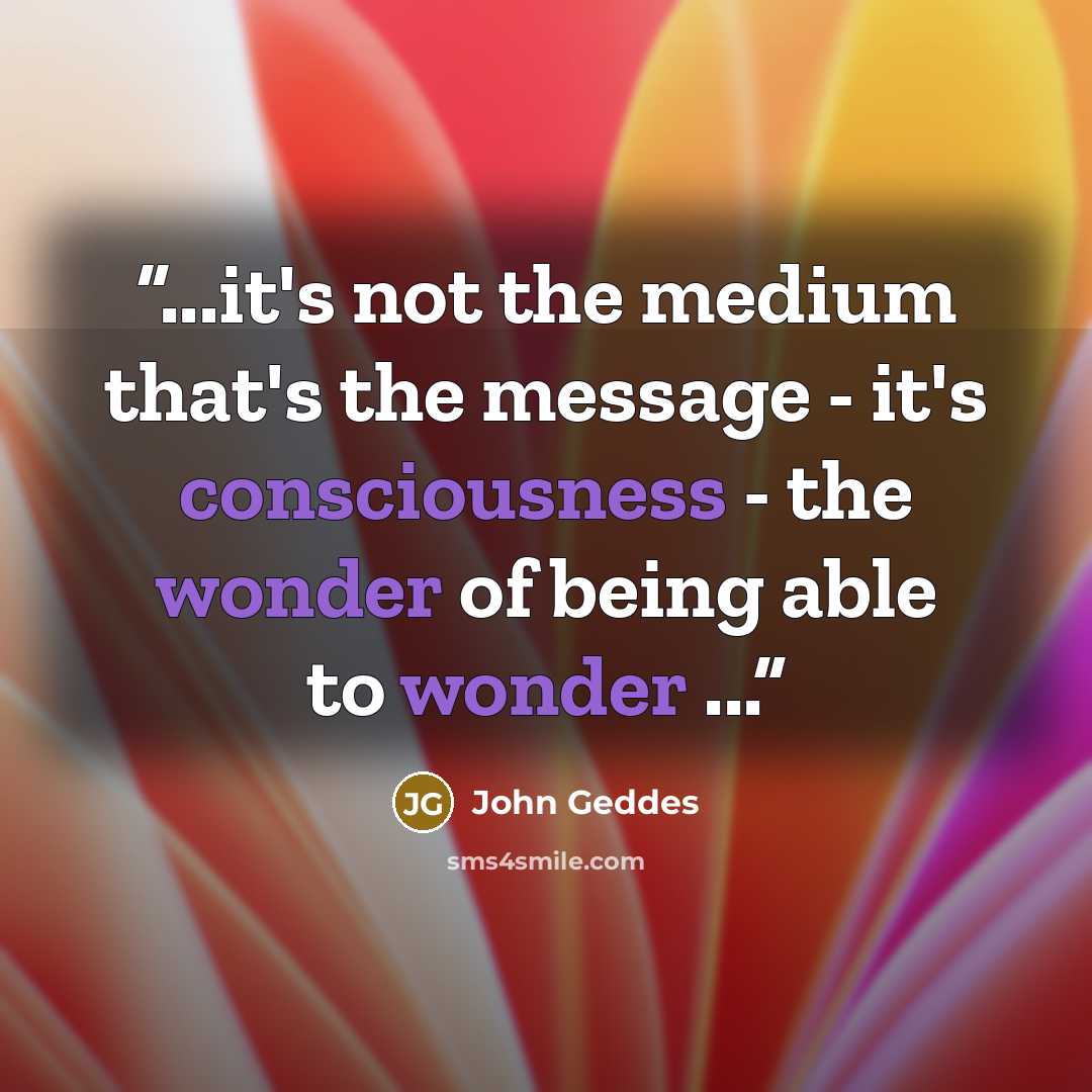 “...it's not the medium that's the message - it's consciousness - the wonder of being able to wonder ...” quote by John Geddes