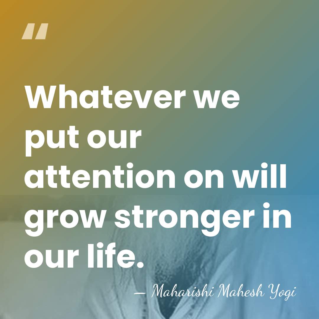 Whatever we put our attention on will grow stronger in our life. - Maharishi Mahesh Yogi