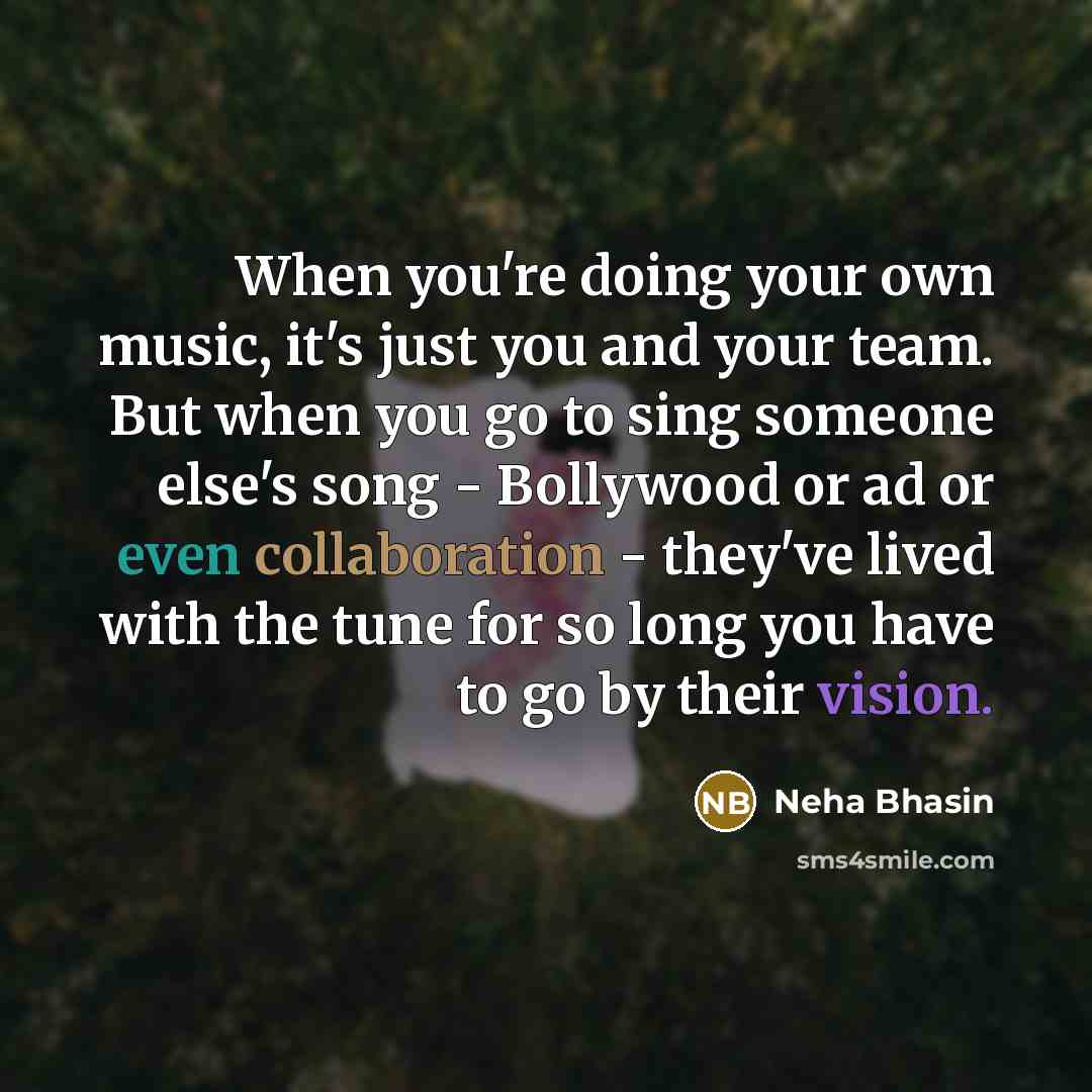 “When you're doing your own music, it's just you and your team. But when you go to sing someone else's song - Bollywood or ad or even collaboration - they've lived with the tune for so long you have to go by their vision.” quote by Neha Bhasin