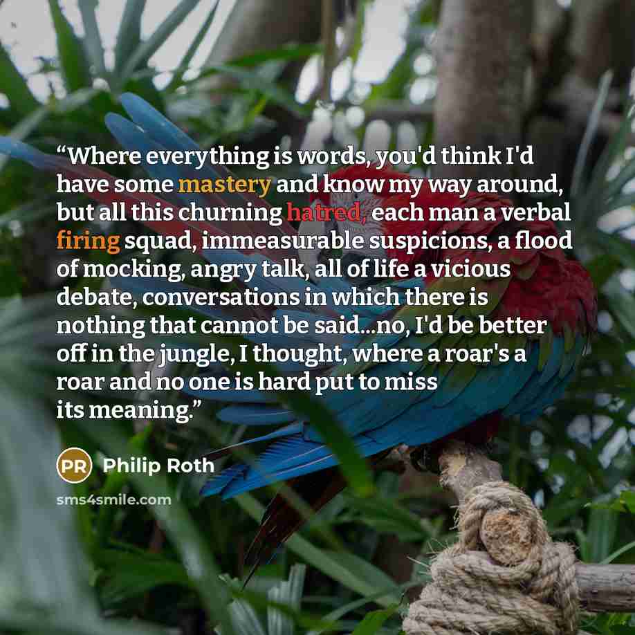 “Where everything is words, you'd think I'd have some mastery and know my way around, but all this churning hatred, each man a verbal firing squad, immeasurable suspicions, a flood of mocking, angry talk, all of life a vicious debate, conversations in which there is nothing that cannot be…” quote by Philip Roth