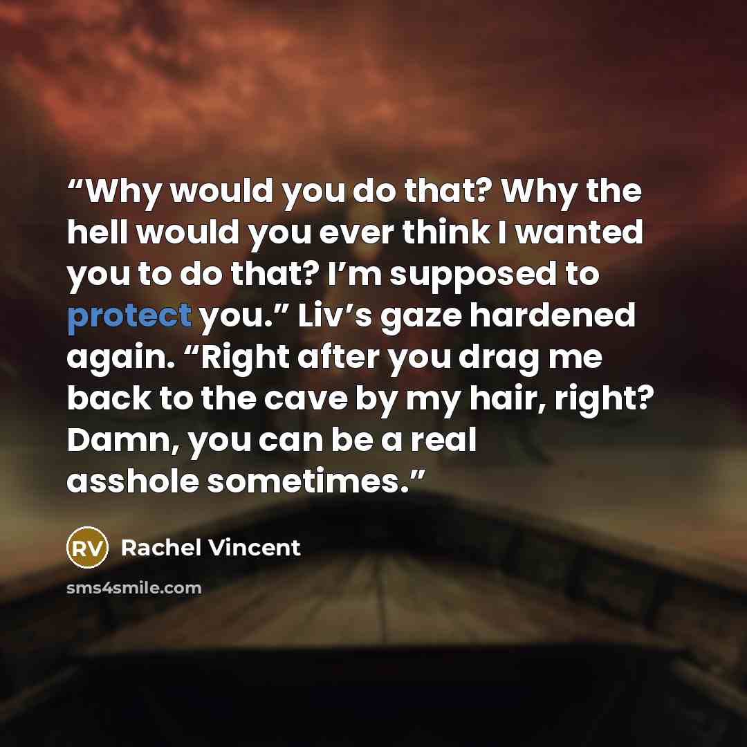 “Why would you do that? Why the hell would you ever think I wanted you to do that? I’m supposed to protect you.” Liv’s gaze hardened again. “Right after you drag me back to the cave by my hair, right? Damn, you can be a real asshole sometimes.” quote by Rachel Vincent