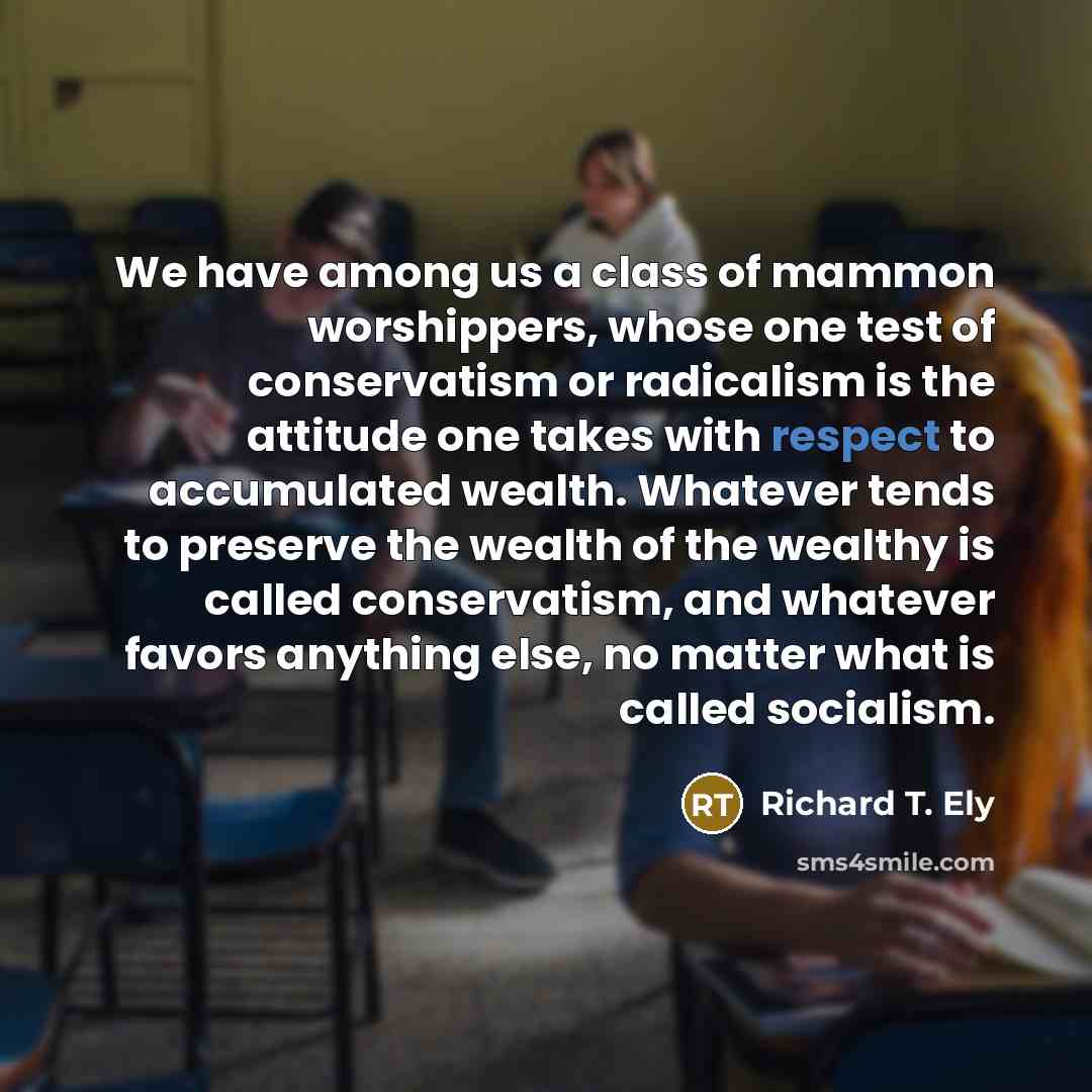 “We have among us a class of mammon worshippers, whose one test of conservatism or radicalism is the attitude one takes with respect to accumulated wealth. Whatever tends to preserve the wealth of the wealthy is called conservatism, and whatever favors anything else, no matter what is called…” quote by Richard T. Ely