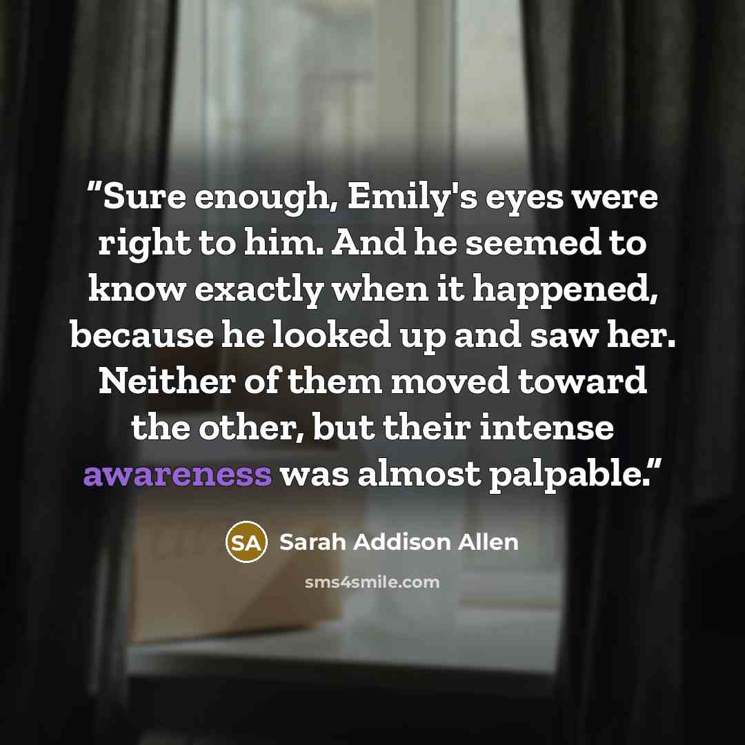 “Sure enough, Emily's eyes were right to him. And he seemed to know exactly when it happened, because he looked up and saw her. Neither of them moved toward the other, but their intense awareness was almost palpable.” quote by Sarah Addison Allen