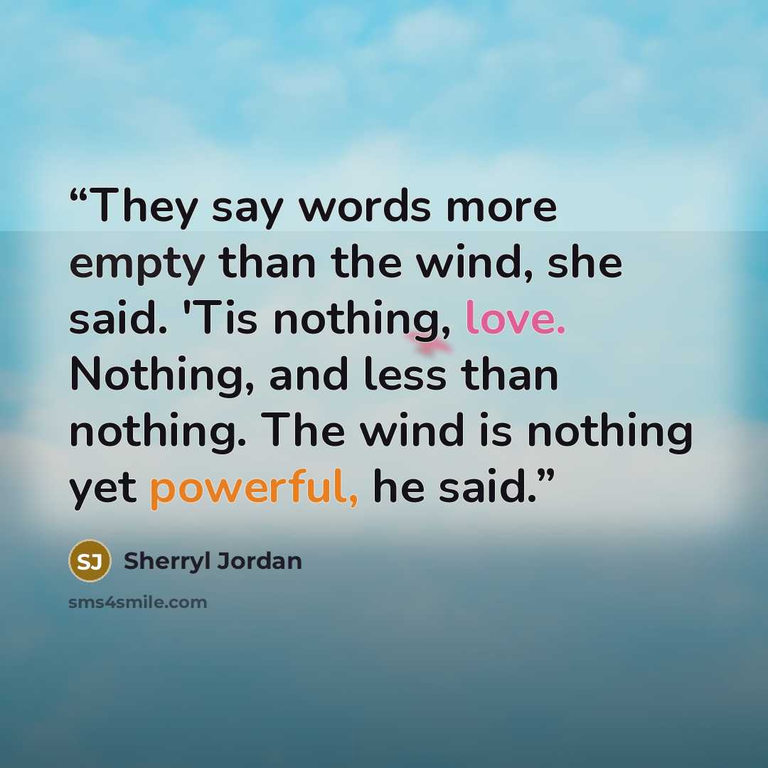 “They say words more empty than the wind, she said. 'Tis nothing, love. Nothing, and less than nothing. The wind is nothing yet powerful, he said.” quote by Sherryl Jordan