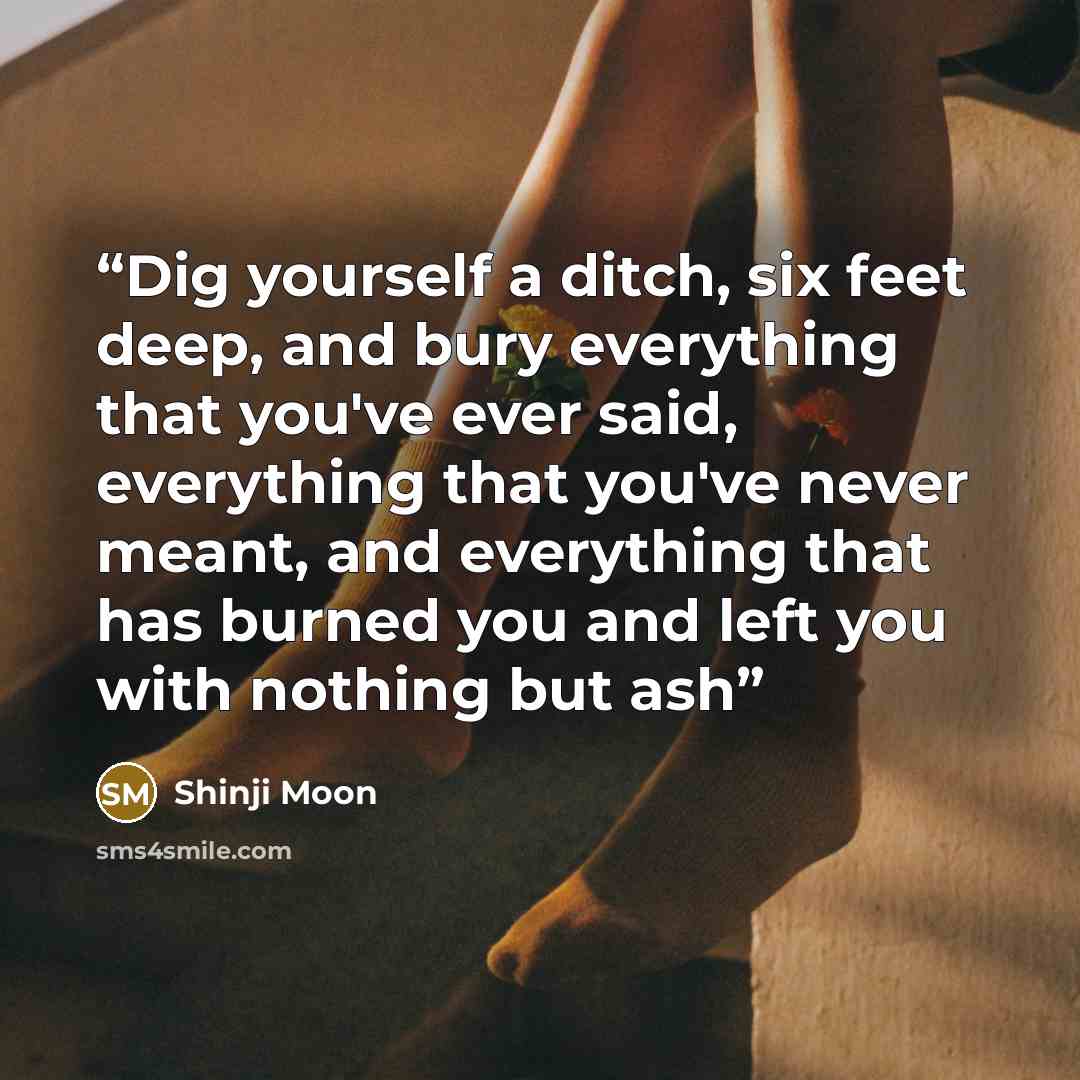 “Dig yourself a ditch, six feet deep, and bury everything that you've ever said, everything that you've never meant, and everything that has burned you and left you with nothing but ash” quote by Shinji Moon