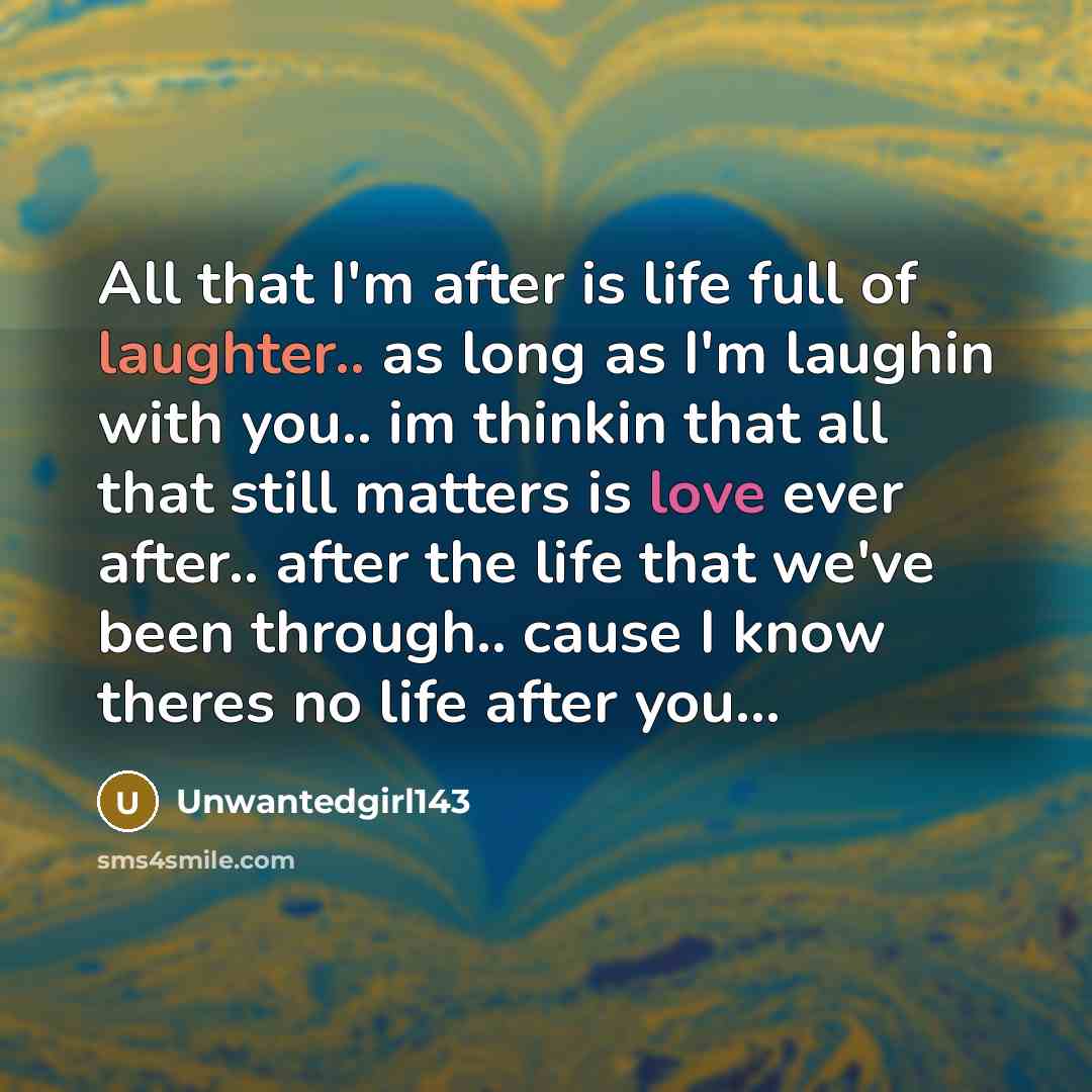 “All that I'm after is life full of laughter.. as long as I'm laughin with you.. im thinkin that all that still matters is love ever after.. after the life that we've been through.. cause I know theres no life after you...” quote by Unwantedgirl143
