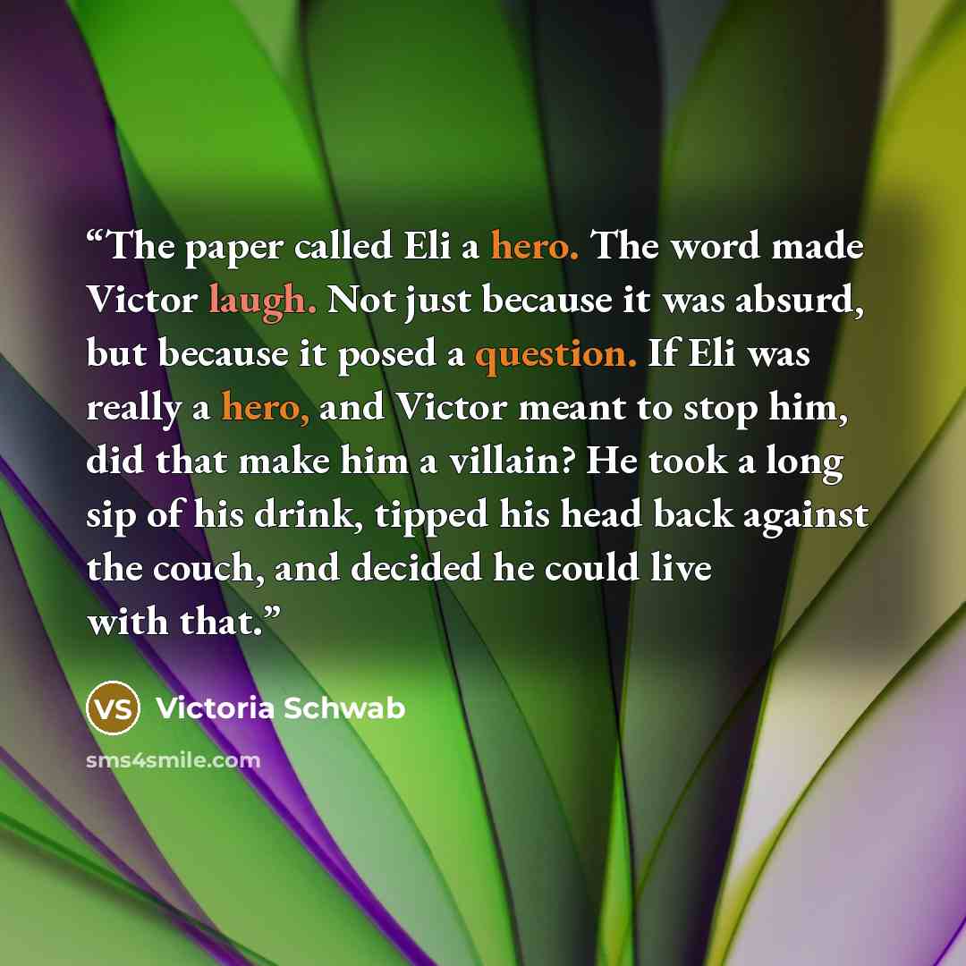“The paper called Eli a hero. The word made Victor laugh. Not just because it was absurd, but because it posed a question. If Eli was really a hero, and Victor meant to stop him, did that make him a villain? He took a long sip of his drink, tipped his head back against the couch, and decided he…” quote by Victoria Schwab