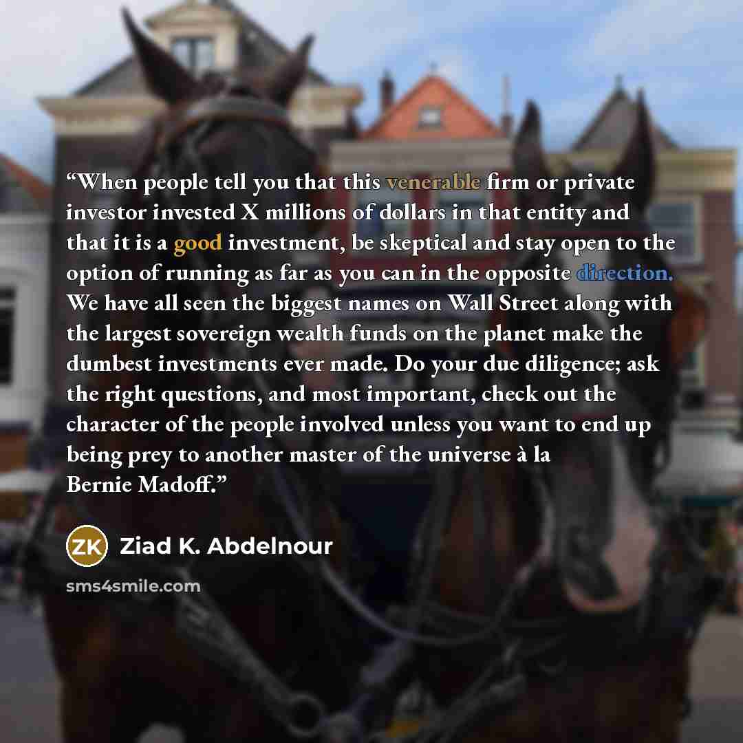 “When people tell you that this venerable firm or private investor invested X millions of dollars in that entity and that it is a good investment, be skeptical and stay open to the option of running as far as you can in the opposite direction. We have all seen the biggest names on Wall Street along…” quote by Ziad K. Abdelnour