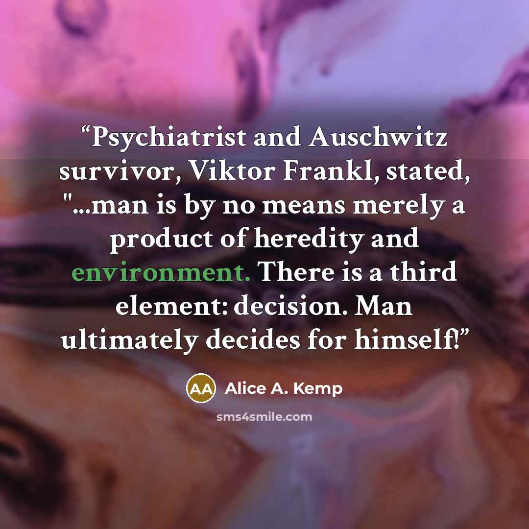“Psychiatrist and Auschwitz survivor, Viktor Frankl, stated, "...man is by no means merely a product of heredity and environment. There is a third element: decision. Man ultimately decides for himself!” quote by Alice A. Kemp