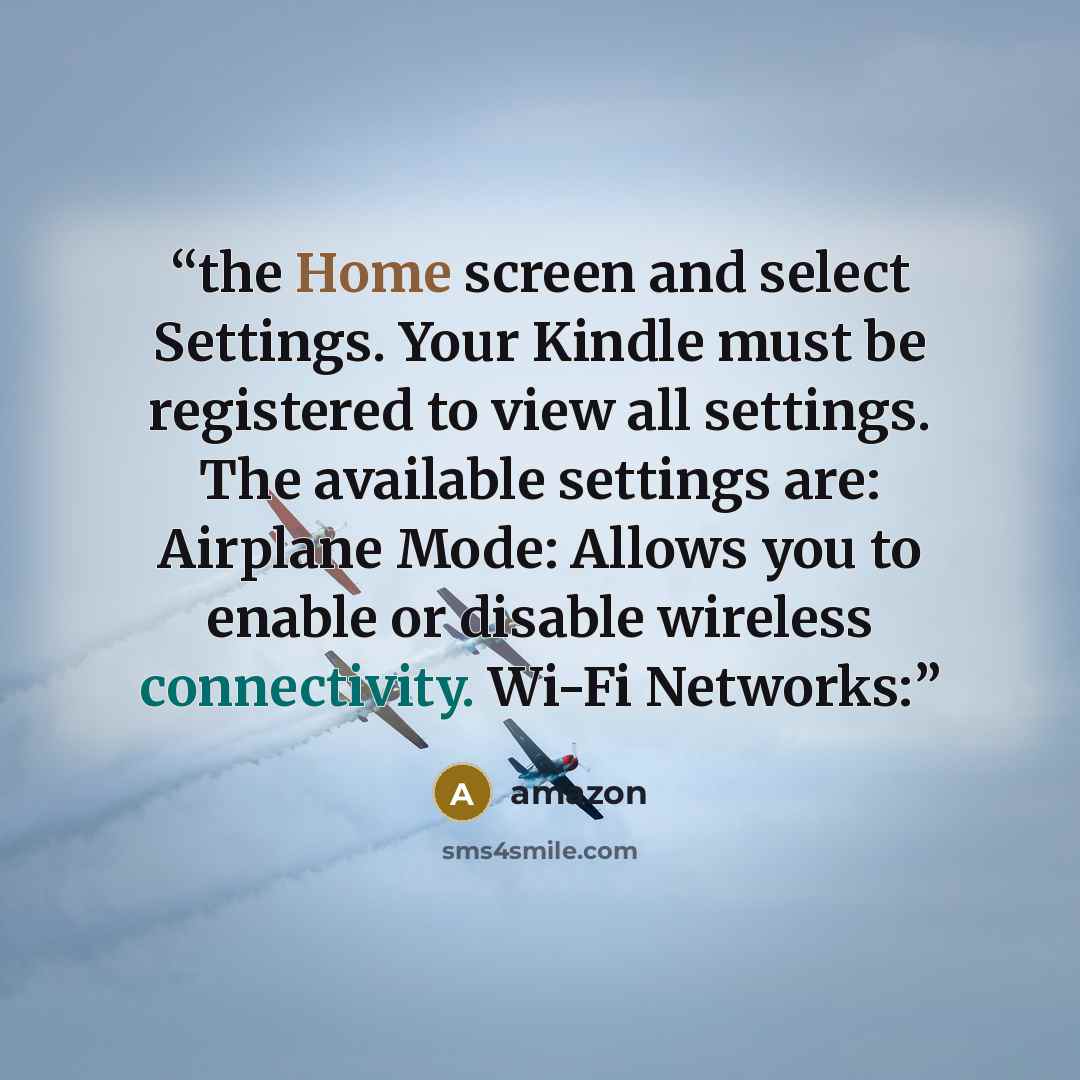 “the Home screen and select Settings. Your Kindle must be registered to view all settings. The available settings are: Airplane Mode: Allows you to enable or disable wireless connectivity. Wi-Fi Networks:” quote by Amazon