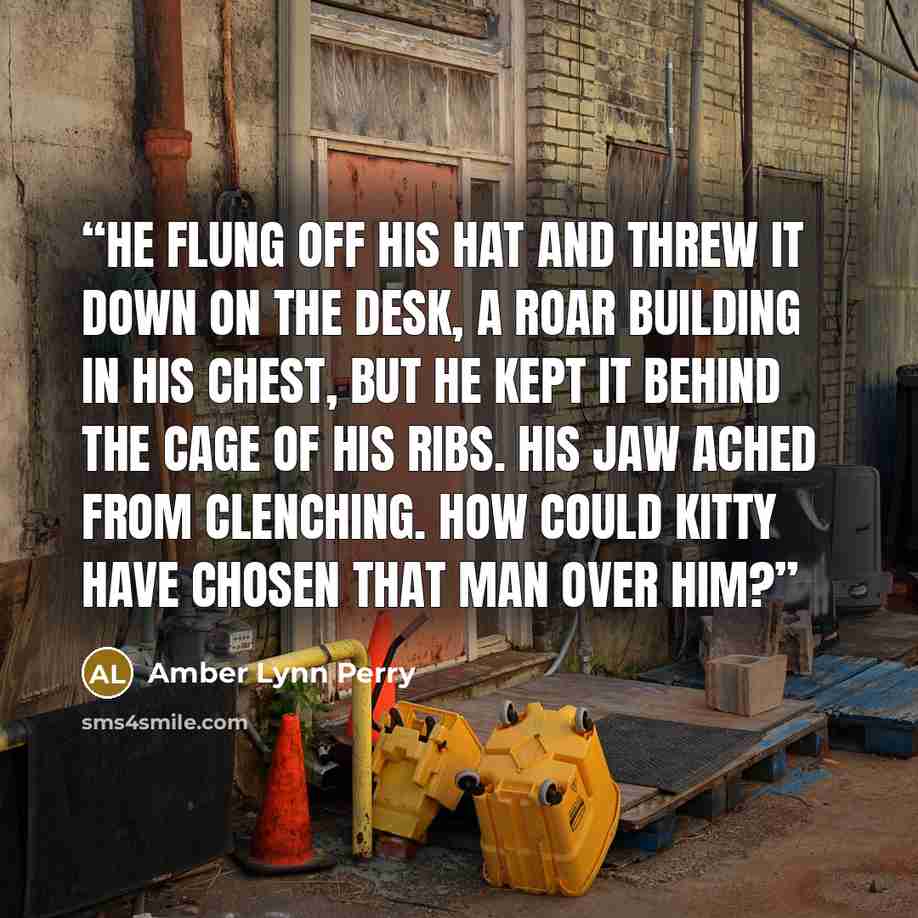 “He flung off his hat and threw it down on the desk, a roar building in his chest, but he kept it behind the cage of his ribs. His jaw ached from clenching. How could Kitty have chosen that man over him?” quote by Amber Lynn Perry