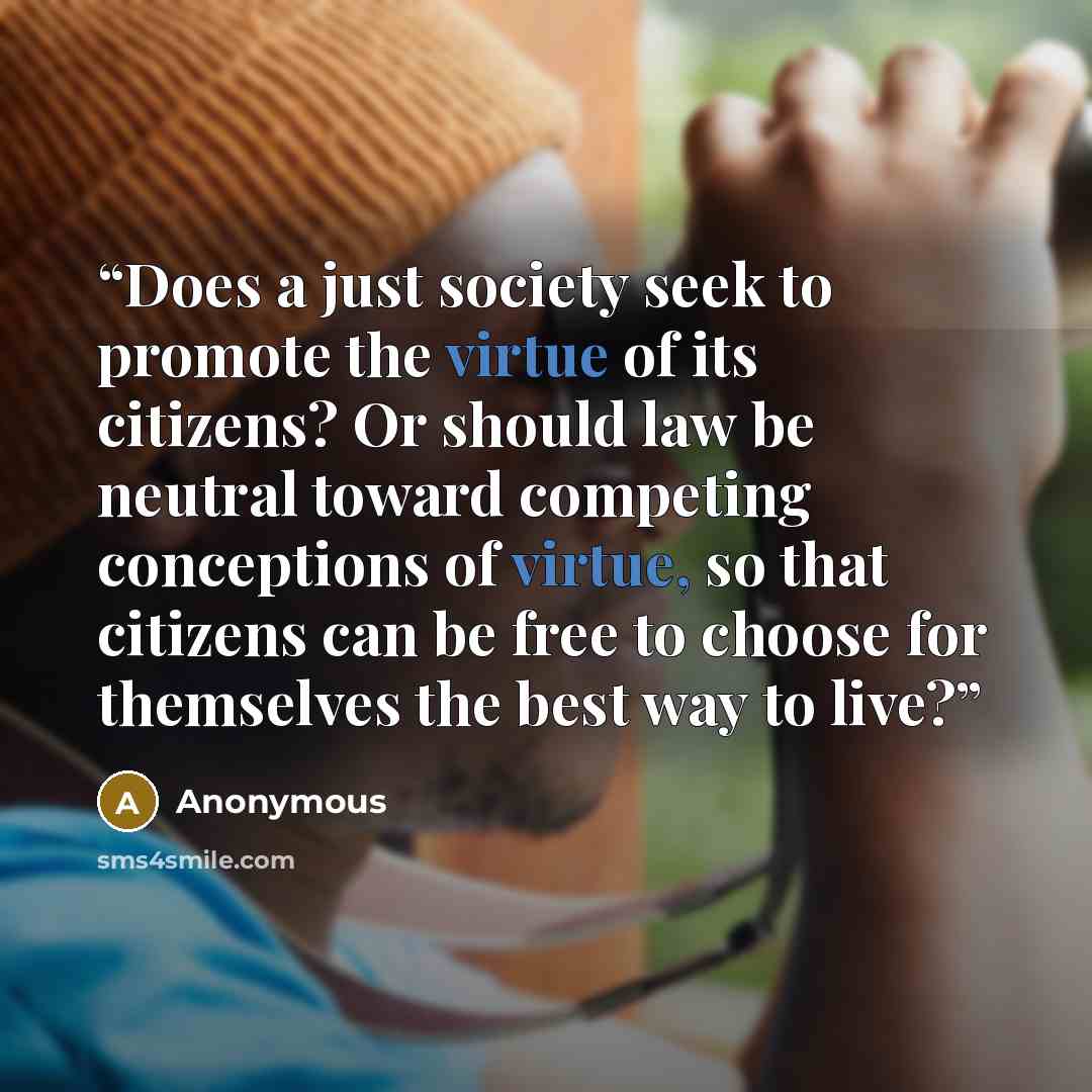 “Does a just society seek to promote the virtue of its citizens? Or should law be neutral toward competing conceptions of virtue, so that citizens can be free to choose for themselves the best way to live?” quote by Anonymous