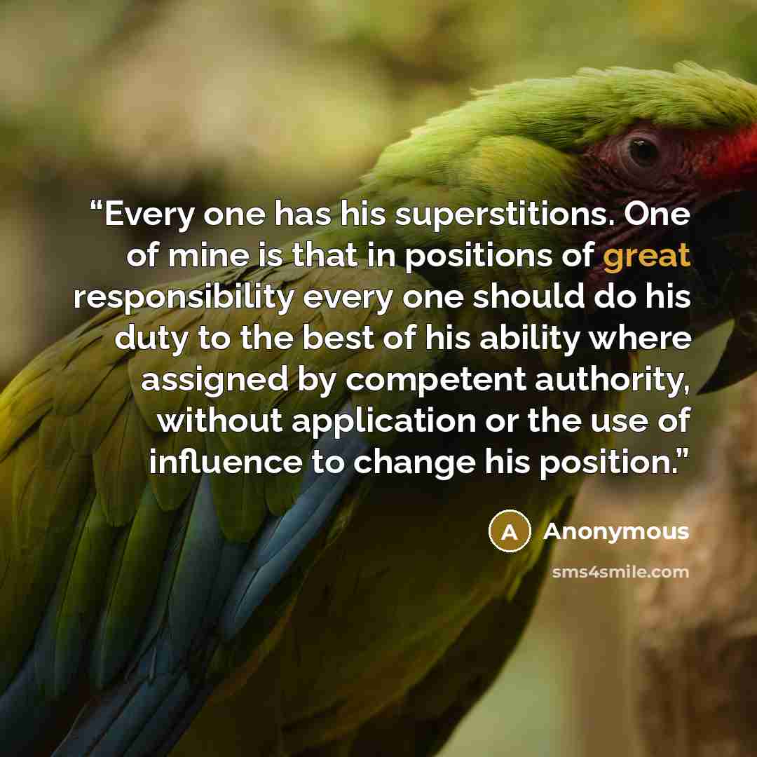 “Every one has his superstitions. One of mine is that in positions of great responsibility every one should do his duty to the best of his ability where assigned by competent authority, without application or the use of influence to change his position.” quote by Anonymous