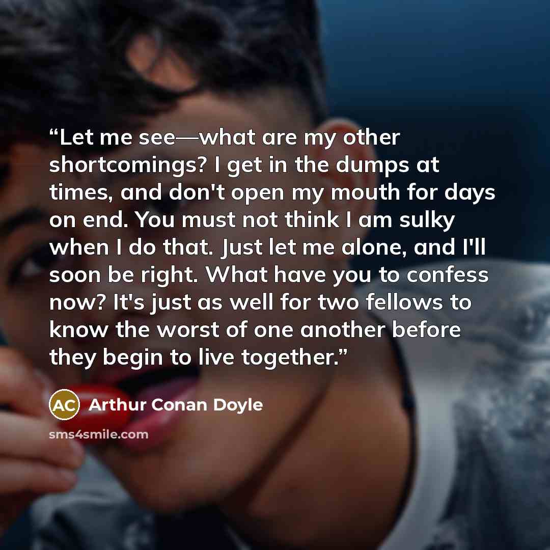 “Let me see—what are my other shortcomings? I get in the dumps at times, and don't open my mouth for days on end. You must not think I am sulky when I do that. Just let me alone, and I'll soon be right. What have you to confess now? It's just as well for two fellows to know the worst of one another…” quote by Arthur Conan Doyle