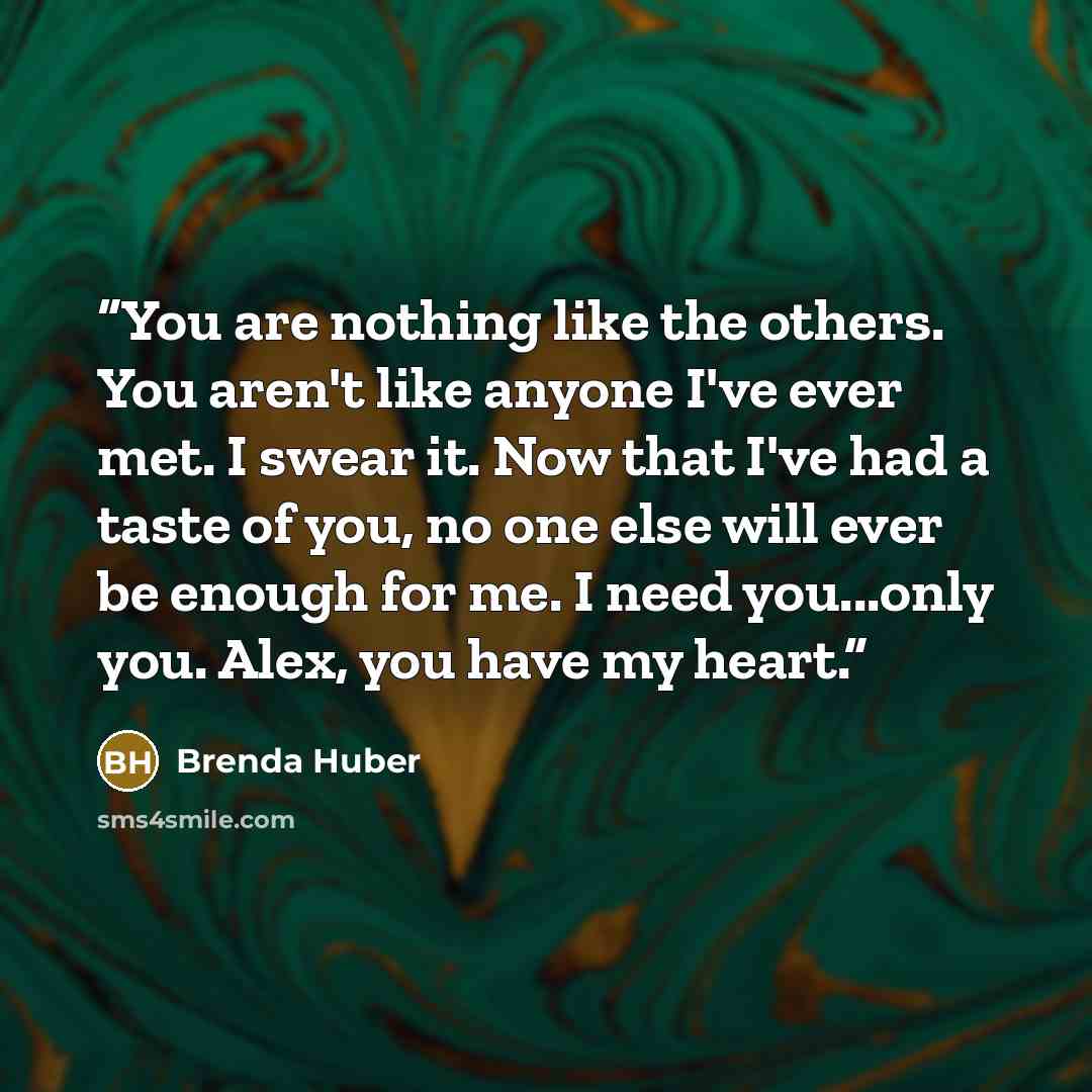 “You are nothing like the others. You aren't like anyone I've ever met. I swear it. Now that I've had a taste of you, no one else will ever be enough for me. I need you...only you. Alex, you have my heart.” quote by Brenda Huber