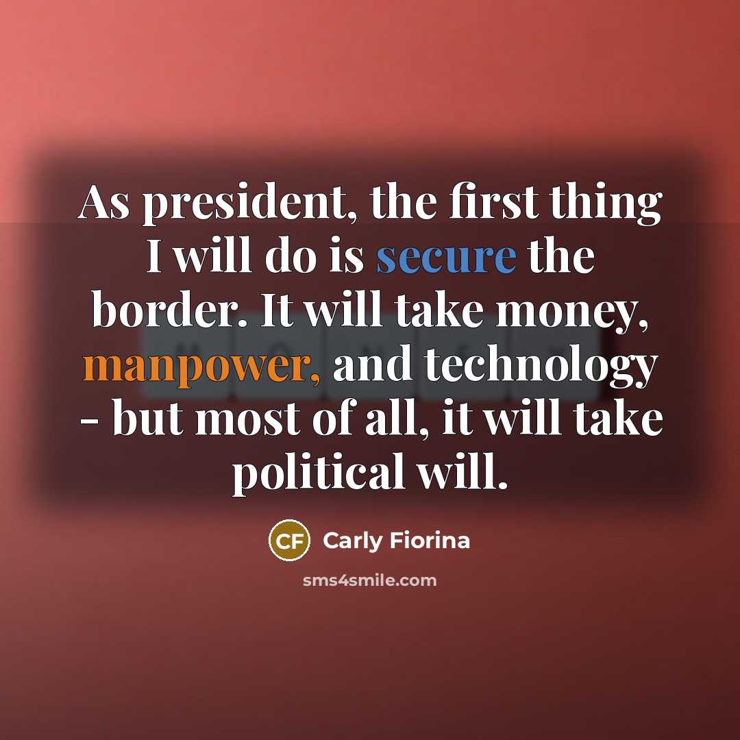 “As president, the first thing I will do is secure the border. It will take money, manpower, and technology - but most of all, it will take political will.” quote by Carly Fiorina