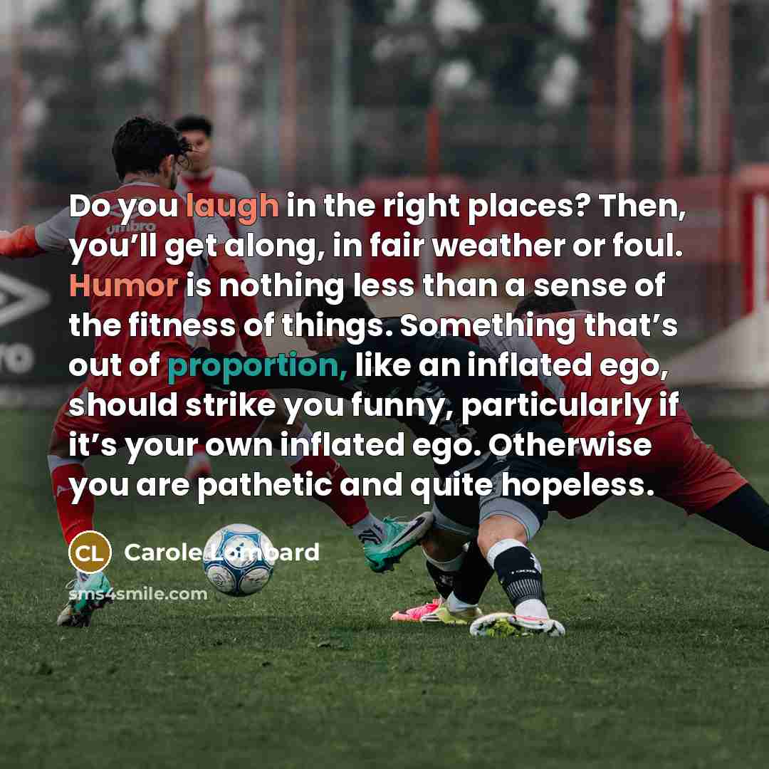 “Do you laugh in the right places? Then, you’ll get along, in fair weather or foul. Humor is nothing less than a sense of the fitness of things. Something that’s out of proportion, like an inflated ego, should strike you funny, particularly if it’s your own inflated ego. Otherwise you are pathetic…” quote by Carole Lombard