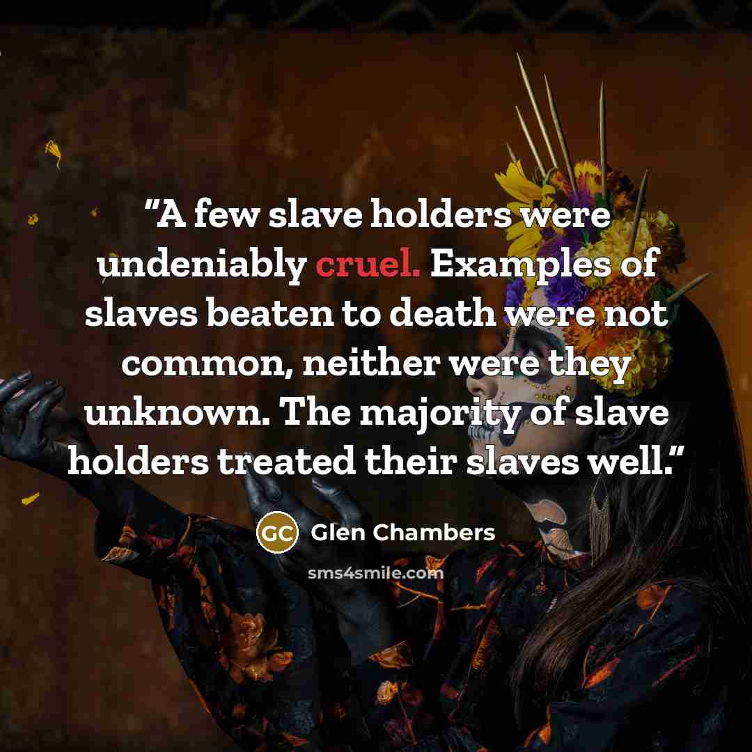 “A few slave holders were undeniably cruel. Examples of slaves beaten to death were not common, neither were they unknown. The majority of slave holders treated their slaves well.” quote by Glen Chambers