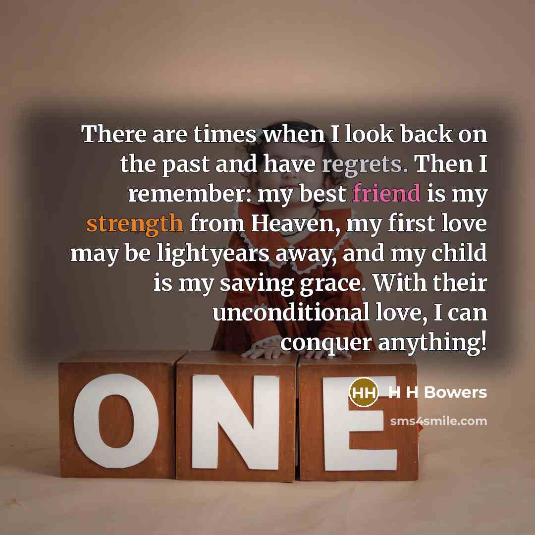 “There are times when I look back on the past and have regrets. Then I remember: my best friend is my strength from Heaven, my first love may be lightyears away, and my child is my saving grace. With their unconditional love, I can conquer anything!” quote by H H Bowers