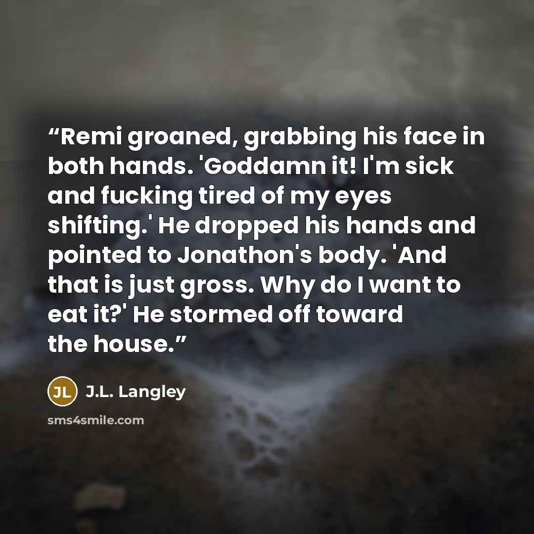 “Remi groaned, grabbing his face in both hands. 'Goddamn it! I'm sick and fucking tired of my eyes shifting.' He dropped his hands and pointed to Jonathon's body. 'And that is just gross. Why do I want to eat it?' He stormed off toward the house.” quote by J.L. Langley