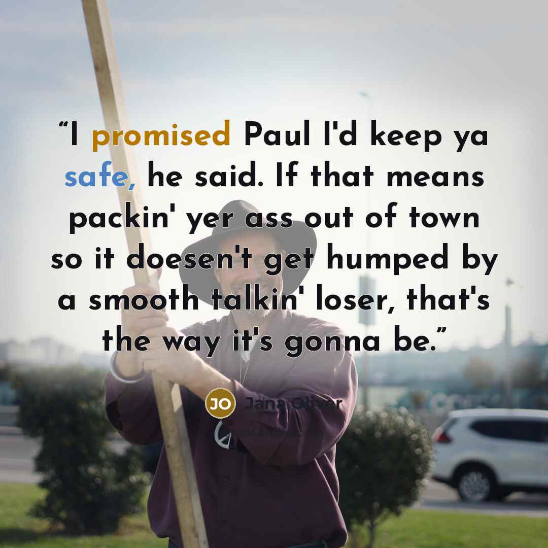 “I promised Paul I'd keep ya safe, he said. If that means packin' yer ass out of town so it doesen't get humped by a smooth talkin' loser, that's the way it's gonna be.” quote by Jana Oliver