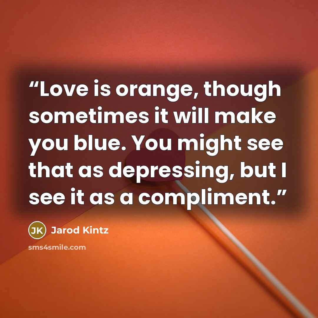 “Love is orange, though sometimes it will make you blue. You might see that as depressing, but I see it as a compliment.” quote by Jarod Kintz