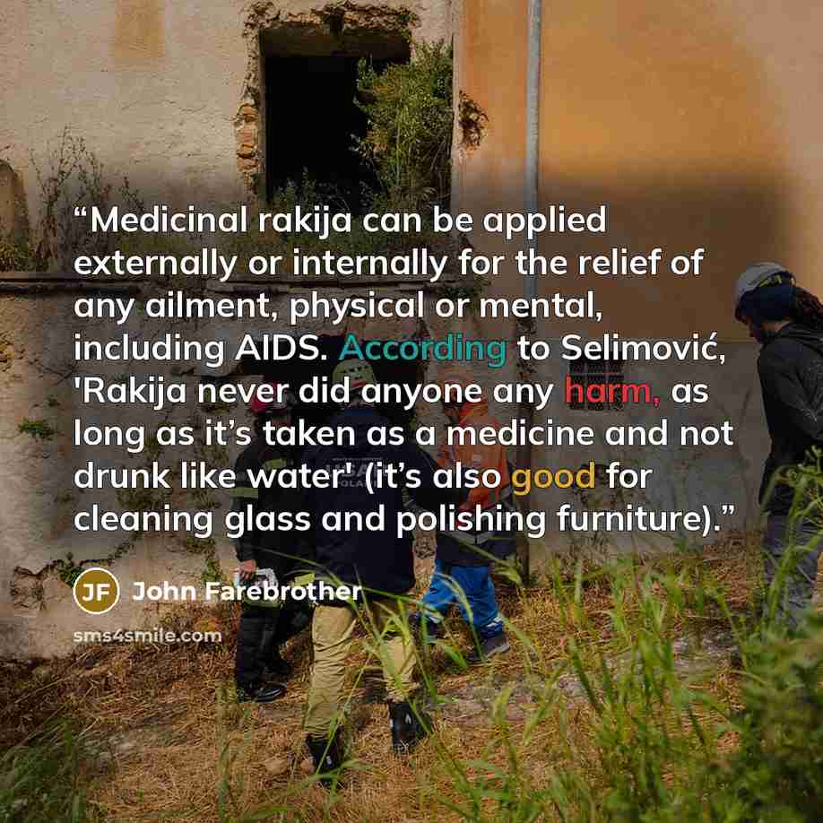 “Medicinal rakija can be applied externally or internally for the relief of any ailment, physical or mental, including AIDS. According to Selimović, 'Rakija never did anyone any harm, as long as it’s taken as a medicine and not drunk like water' (it’s also good for cleaning glass and polishing…” quote by John Farebrother