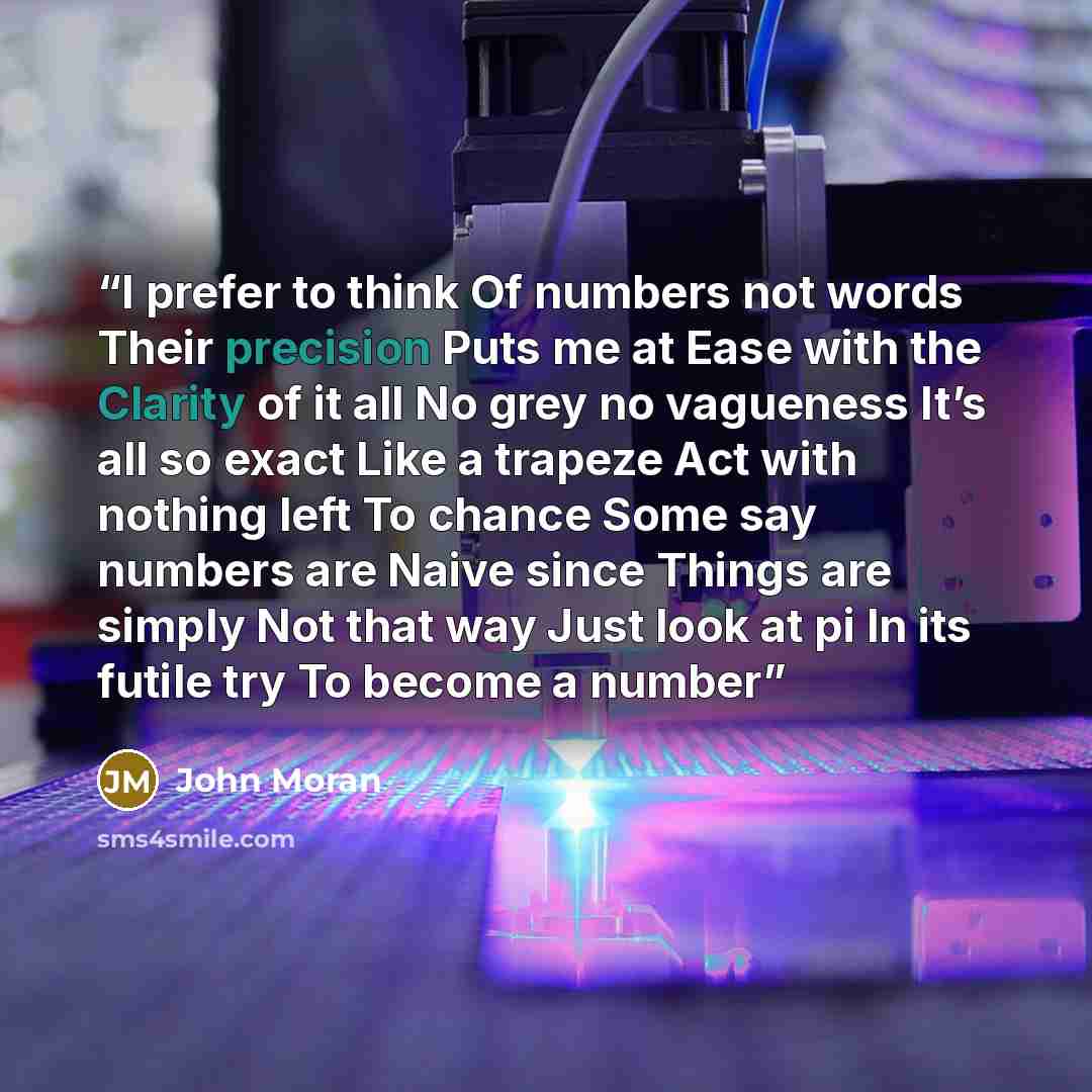 “I prefer to think Of numbers not words Their precision Puts me at Ease with the Clarity of it all No grey no vagueness It’s all so exact Like a trapeze Act with nothing left To chance Some say numbers are Naive since Things are simply Not that way Just look at pi In its futile try To become a number” quote by John Moran